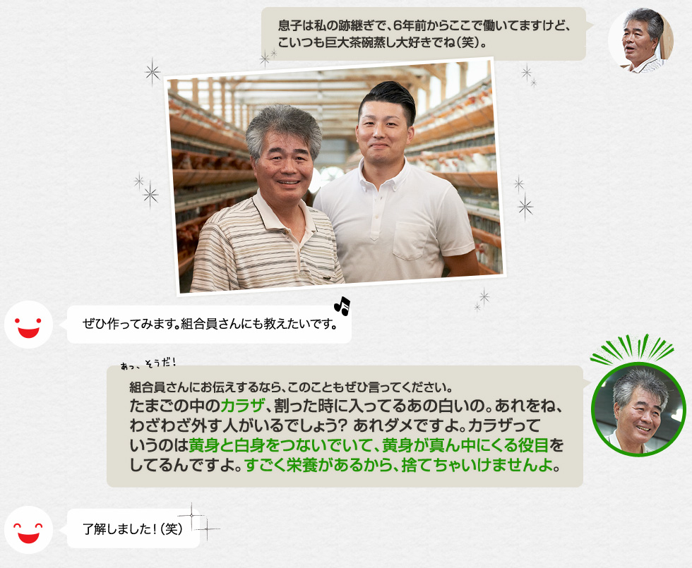 「息子は私の跡継ぎで、６年前からここで働いてますけど、こいつも巨大茶碗蒸し大好きでね（笑）。」ぜひ作ってみます。組合員さんにも教えたいです。「組合員さんにお伝えするなら、このこともぜひ言ってください。たまごの中のカラザ、割った時に入ってるあの白いの。あれをね、わざわざ外す人がいるでしょう？ あれダメですよ。カラザっていうのは黄身と白身をつないでいて、黄身が真ん中にくる役目をしてるんですよ。すごく栄養があるから、捨てちゃいけませんよ。」了解しました！（笑）