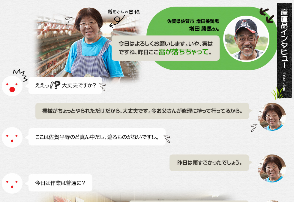 （産直品インタビュー：産直さくらたまご・もみじたまご 佐賀県佐賀市  増田養鶏場 増田 勝馬さん）「今日はよろしくお願いします。いや、実はですね、昨日ここ雷が落ちちゃって。」ええっ!?大丈夫ですか？「機械がちょっとやられただけだから、大丈夫です。今お父さんが修理に持って行ってるから。」ここは佐賀平野のど真ん中だし、遮るものがないですし。「昨日は雨すごかったでしょう。」今日は作業は普通に？