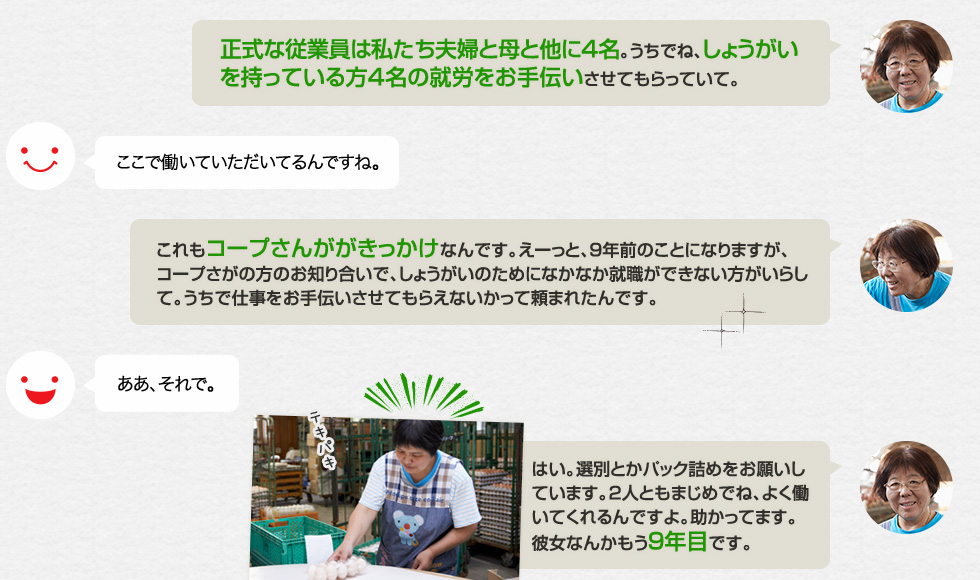 「正式な従業員は私たち夫婦と母と他に4名。うちでね、しょうがいを持っている方4名の就労をお手伝いさせてもらっていて。」ここで働いていただいてるんですね。「これもコープさんががきっかけなんです。えーっと、９年前のことになりますが、コープさがの方のお知り合いで、しょうがいのためになかなか就職ができない方がいらして。うちで仕事をお手伝いさせてもらえないかって頼まれたんです。」ああ、それで。「はい。選別とかパック詰めをお願いしています。2人ともまじめでね、よく働いてくれるんですよ。助かってます。彼女なんかもう９年目です。」