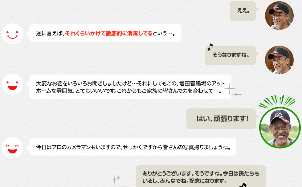 「ええ。」逆に言えば、それくらいかけて徹底的に消毒してるという…。「そうなりますね。」大変なお話をいろいろお聞きしましたけど…それにしてもこの、増田養鶏場のアットホームな雰囲気、とてもいいいです。これからもご家族の皆さんで力を合わせて…。「はい、頑張ります！」今日はプロのカメラマンもいますので、せっかくですから皆さんの写真撮りましょうね。「ありがとうございます。そうですね。今日は孫たちもいるし、みんなでね。記念になります。」